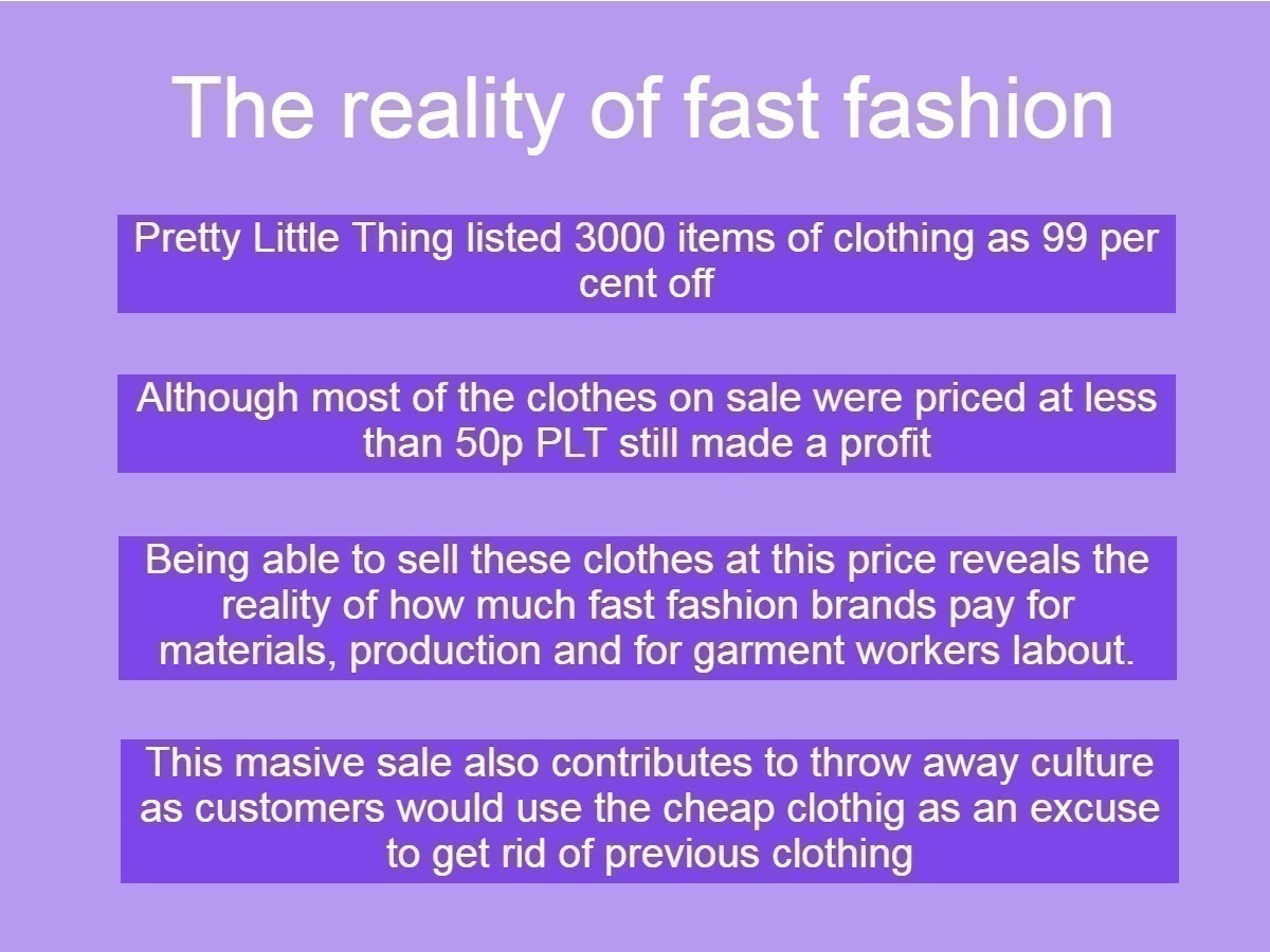 Graphic on the reality of fast fashion: Image reads: Pretty Little Thing listed 3000 items of clothing as 99 per cent off, Although most of the clothes on sale were priced at less than 50p PLT still made a profit, Being able to sell these clothes at this price reveals the reality of how much fast fashion brands pay for materials, production and for garment workers labour,This masive sale also contributes to throw away culture as customers would use the cheap clothig as an excuse to get rid of previous clothing 