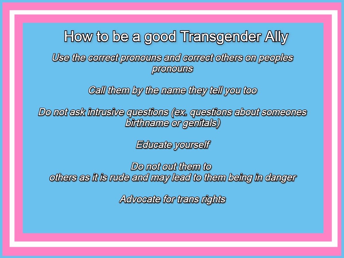 Graphic saying: How to be a good transgender ally Use the correct pronouns and correct others on peoples pronouns  Call them by the name they tell you too  Do not ask intrusive questions (ex. questions about someones birthname or genitals)  Educate yourself  Do not out them to  others as it is rude and may lead to them being in danger  Advocate for trans rights